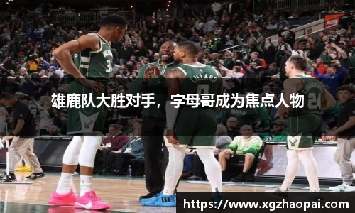 雄鹿队大胜对手，字母哥成为焦点人物