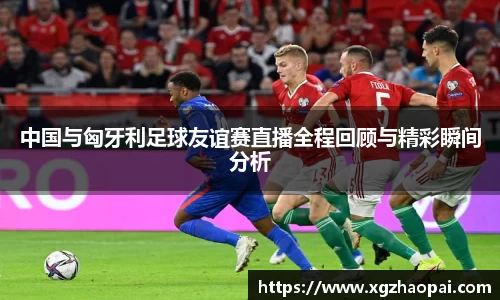 中国与匈牙利足球友谊赛直播全程回顾与精彩瞬间分析