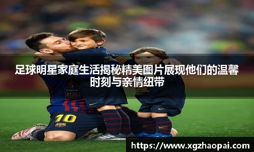 足球明星家庭生活揭秘精美图片展现他们的温馨时刻与亲情纽带