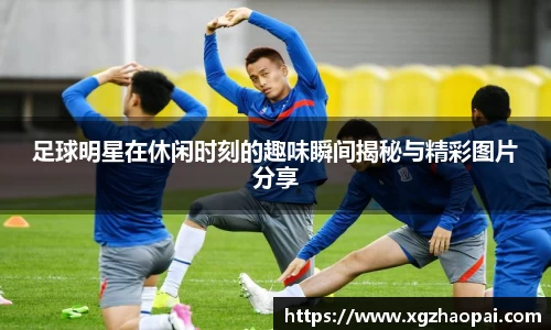 足球明星在休闲时刻的趣味瞬间揭秘与精彩图片分享