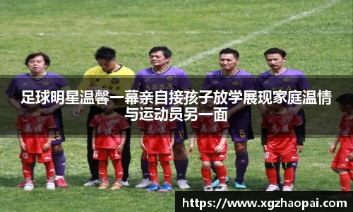 足球明星温馨一幕亲自接孩子放学展现家庭温情与运动员另一面